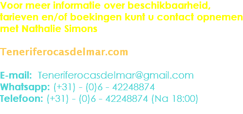 Voor meer informatie over beschikbaarheid, tarieven en/of boekingen kunt u contact opnemen met Nathalie Simons Teneriferocasdelmar.com E-mail: Teneriferocasdelmar@gmail.com
Whatsapp: (+31) - (0)6 - 42248874
Telefoon: (+31) - (0)6 - 42248874 (Na 18:00)
