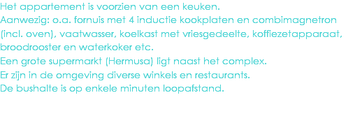 Het appartement is voorzien van een keuken.
Aanwezig: o.a. fornuis met 4 inductie kookplaten en combimagnetron (incl. oven), vaatwasser, koelkast met vriesgedeelte, koffiezetapparaat, broodrooster en waterkoker etc.
Een grote supermarkt (Hermusa) ligt naast het complex.
Er zijn in de omgeving diverse winkels en restaurants.
De bushalte is op enkele minuten loopafstand.