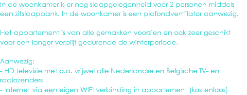 In de woonkamer is er nog slaapgelegenheid voor 2 personen middels een zitslaapbank. In de woonkamer is een plafondventilator aanwezig. Het appartement is van alle gemakken voorzien en ook zeer geschikt voor een langer verblijf gedurende de winterperiode. Aanwezig:
- HD televisie met o.a. vrijwel alle Nederlandse en Belgische TV- en radiozenders
- Internet via een eigen WIFI verbinding in appartement (kostenloos)