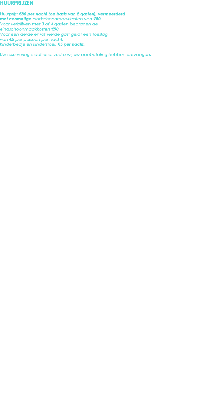 HUURPRIJZEN Huurprijs: €80 per nacht (op basis van 2 gasten), vermeerderd met eenmalige eindschoonmaakkosten van €80. Voor verblijven met 3 of 4 gasten bedragen de eindschoonmaakkosten €90.
Voor een derde en/of vierde gast geldt een toeslag van €5 per persoon per nacht.
Kinderbedje en kinderstoel: €5 per nacht. Uw reservering is definitief zodra wij uw aanbetaling hebben ontvangen. 