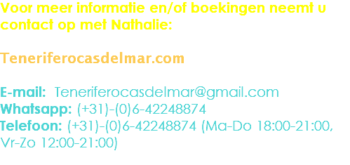 Voor meer informatie en/of boekingen neemt u contact op met Nathalie: Teneriferocasdelmar.com E-mail: Teneriferocasdelmar@gmail.com
Whatsapp: (+31)-(0)6-42248874
Telefoon: (+31)-(0)6-42248874 (Ma-Do 18:00-21:00,
Vr-Zo 12:00-21:00)
