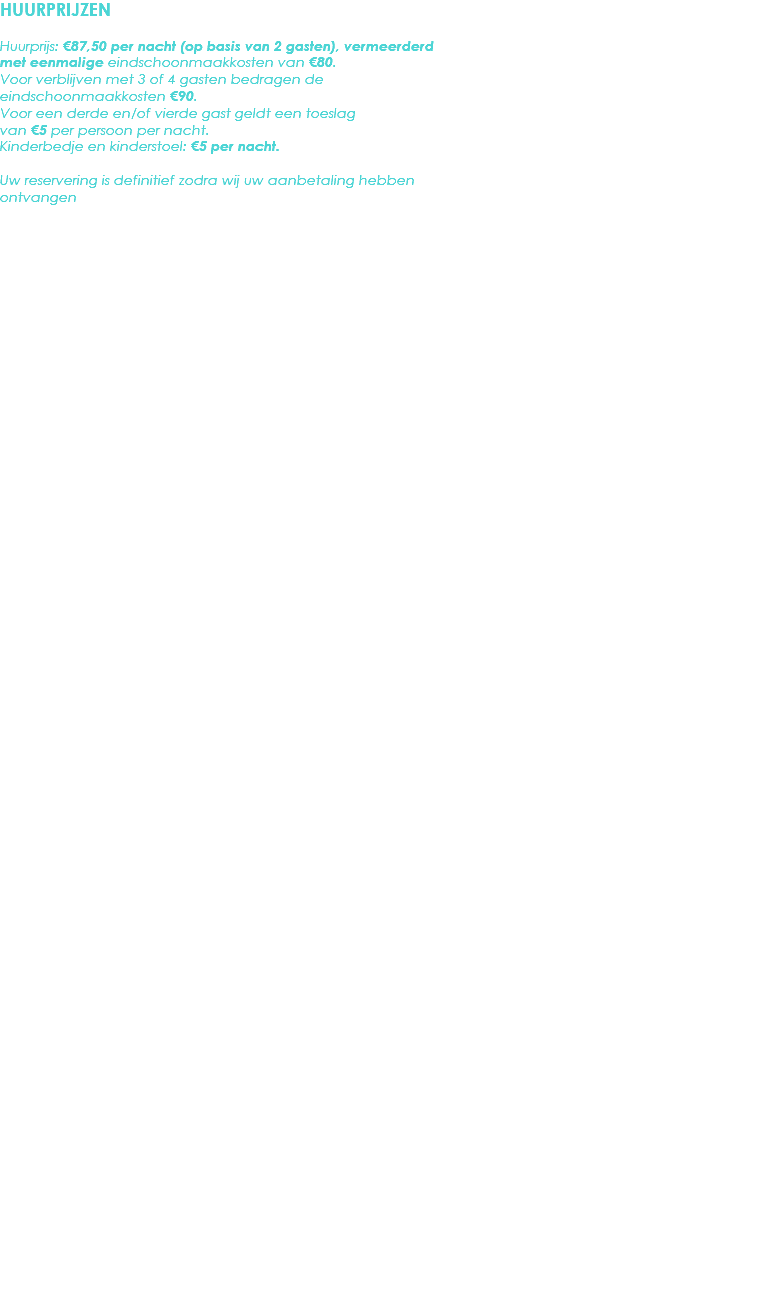 HUURPRIJZEN Huurprijs: €87,50 per nacht (op basis van 2 gasten), vermeerderd met eenmalige eindschoonmaakkosten van €80. Voor verblijven met 3 of 4 gasten bedragen de eindschoonmaakkosten €90.
Voor een derde en/of vierde gast geldt een toeslag van €5 per persoon per nacht.
Kinderbedje en kinderstoel: €5 per nacht. Uw reservering is definitief zodra wij uw aanbetaling hebben ontvangen 