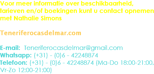 Voor meer informatie over beschikbaarheid, tarieven en/of boekingen kunt u contact opnemen met Nathalie Simons Teneriferocasdelmar.com E-mail: Teneriferocasdelmar@gmail.com
Whatsapp: (+31) - (0)6 - 42248874
Telefoon: (+31) - (0)6 - 42248874 (Ma-Do 18:00-21:00, Vr-Zo 12:00-21:00)