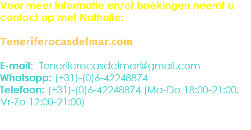 Voor meer informatie en/of boekingen neemt u contact op met Nathalie: Teneriferocasdelmar.com E-mail: Teneriferocasdelmar@gmail.com
Whatsapp: (+31)-(0)6-42248874
Telefoon: (+31)-(0)6-42248874 (Ma-Do 18:00-21:00,
Vr-Zo 12:00-21:00) 