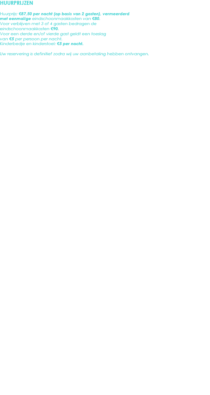 HUURPRIJZEN Huurprijs: €87,50 per nacht (op basis van 2 gasten), vermeerderd met eenmalige eindschoonmaakkosten van €80. Voor verblijven met 3 of 4 gasten bedragen de eindschoonmaakkosten €90.
Voor een derde en/of vierde gast geldt een toeslag van €5 per persoon per nacht.
Kinderbedje en kinderstoel: €5 per nacht. Uw reservering is definitief zodra wij uw aanbetaling hebben ontvangen. 