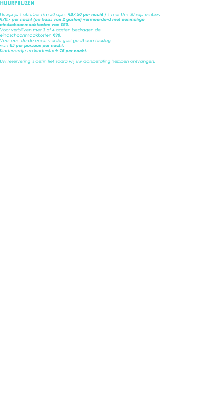 HUURPRIJZEN Huurprijs: 1 oktober t/m 30 april: €87,50 per nacht / 1 mei t/m 30 september: €70.- per nacht (op basis van 2 gasten) vermeerderd met eenmalige eindschoonmaakkosten van €80. Voor verblijven met 3 of 4 gasten bedragen de eindschoonmaakkosten €90.
Voor een derde en/of vierde gast geldt een toeslag van €5 per persoon per nacht.
Kinderbedje en kinderstoel: €5 per nacht. Uw reservering is definitief zodra wij uw aanbetaling hebben ontvangen. 