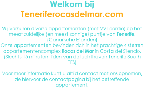 Welkom bij Teneriferocasdelmar.com Wij verhuren diverse appartementen (met VV licentie) op het meest zuidelijke (en meest zonnige) puntje van Tenerife. (Canarische Eilanden)
Onze appartementen bevinden zich in het prachtige 4 sterren appartementencomplex Rocas del Mar in Costa del Silencio. (Slechts 15 minuten rijden van de luchthaven Tenerife South TFS) Voor meer informatie kunt u altijd contact met ons opnemen, zie hiervoor de contactpagina bij het betreffende appartement.